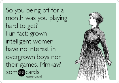 So you being off for a
month was you playing
hard to get?
Fun fact: grown
intelligent women
have no interest in
overgrown boys nor
their games. Mmkay?