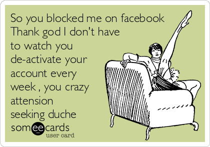 So you blocked me on facebook
Thank god I don't have
to watch you
de-activate your
account every
week , you crazy
attension
seeking duche