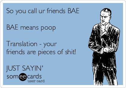 So you call ur friends BAE

BAE means poop

Translation - your
friends are pieces of shit!

JUST SAYIN'