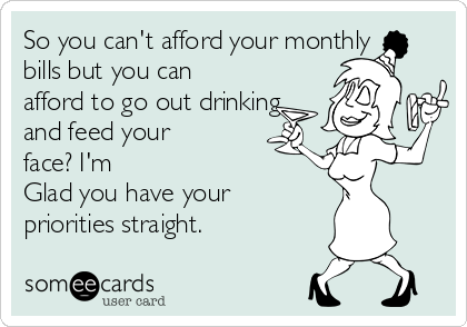 So you can't afford your monthly
bills but you can
afford to go out drinking
and feed your
face? I'm
Glad you have your
priorities straight.
