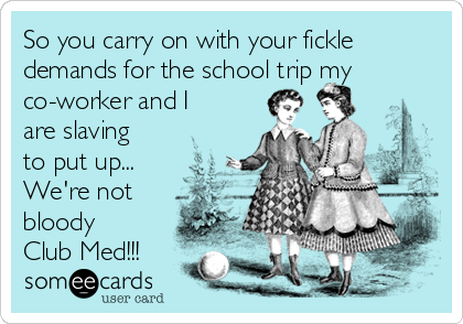So you carry on with your fickle
demands for the school trip my
co-worker and I
are slaving
to put up...
We're not
bloody
Club Med!!!