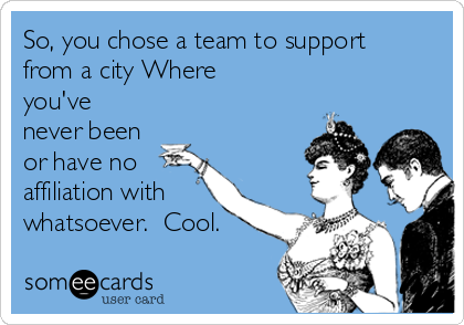 So, you chose a team to support
from a city Where
you've
never been
or have no
affiliation with
whatsoever.  Cool.