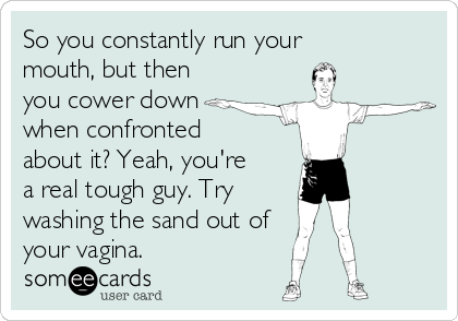 So you constantly run your
mouth, but then
you cower down
when confronted
about it? Yeah, you're
a real tough guy. Try 
washing the sand out of 
your vagina. 