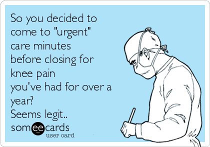 So you decided to
come to "urgent"
care minutes
before closing for
knee pain
you've had for over a
year? 
Seems legit..
