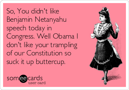 So, You didn't like
Benjamin Netanyahu
speech today in
Congress. Well Obama I
don't like your trampling
of our Constitution so
suck it up buttercup.