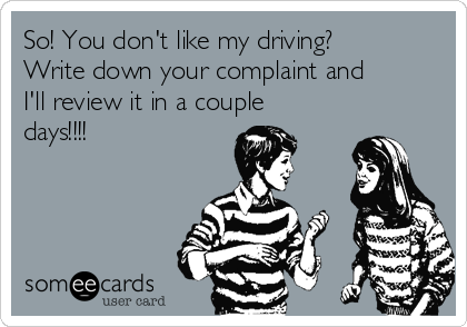 So! You don't like my driving?
Write down your complaint and
I'll review it in a couple
days!!!!