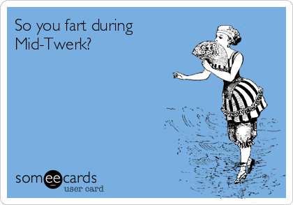 So you fart during 
Mid-Twerk?