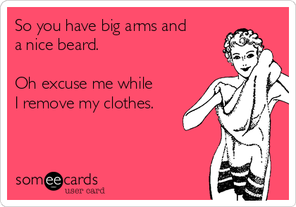 So you have big arms and
a nice beard.

Oh excuse me while
I remove my clothes.