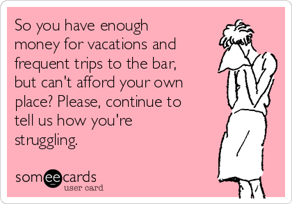 So you have enough
money for vacations and
frequent trips to the bar,
but can't afford your own
place? Please, continue to
tell us how you're
struggling. 