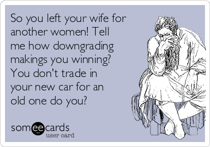 So you left your wife for
another women! Tell
me how downgrading
makings you winning?
You don't trade in
your new car for an
old one do you? 