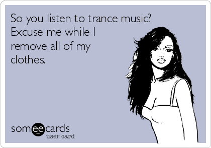 So you listen to trance music?
Excuse me while I
remove all of my
clothes.
