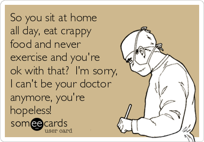 So you sit at home
all day, eat crappy
food and never
exercise and you're
ok with that?  I'm sorry,
I can't be your doctor
anymore, you're
hopeless!