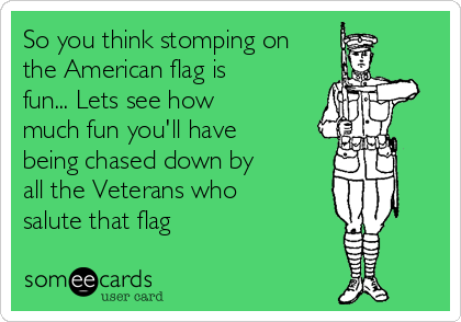 So you think stomping on
the American flag is
fun... Lets see how
much fun you'll have
being chased down by
all the Veterans who
salute that flag