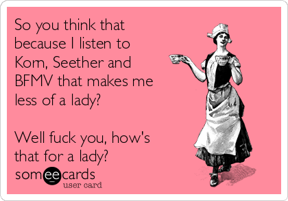 So you think that
because I listen to
Korn, Seether and
BFMV that makes me
less of a lady? 

Well fuck you, how's
that for a lady?