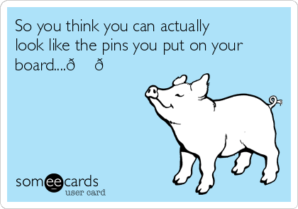 So you think you can actually
look like the pins you put on your
board....? ? 
