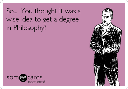 So.... You thought it was a
wise idea to get a degree
in Philosophy?