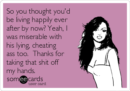 So you thought you'd
be living happily ever
after by now? Yeah, I
was miserable with
his lying, cheating
ass too.  Thanks for
taking that shit off
my hands. 