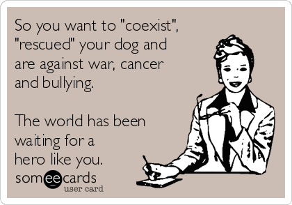 So you want to "coexist",
"rescued" your dog and
are against war, cancer
and bullying.

The world has been
waiting for a
hero like you.