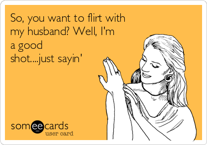 So, you want to flirt with
my husband? Well, I'm
a good
shot....just sayin'
