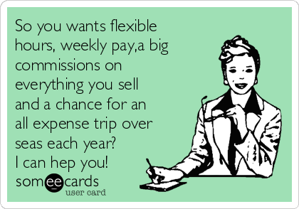 So you wants flexible
hours, weekly pay,a big
commissions on
everything you sell
and a chance for an
all expense trip over
seas each year?
I can hep you!