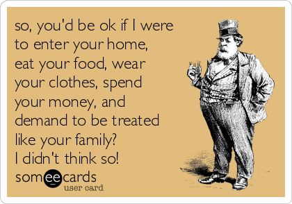 so, you'd be ok if I were
to enter your home,
eat your food, wear
your clothes, spend
your money, and
demand to be treated
like your family?
I didn't think so!