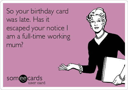 So your birthday card
was late. Has it
escaped your notice I
am a full-time working
mum?