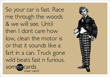 So your car is fast. Race
me through the woods
& we will see. Until
then I dont care how
low, clean the motor is
or that it sounds like a
fart in a can. Truck gone
wild beats fast n furious.