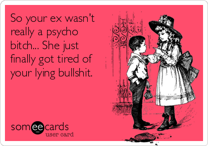 So your ex wasn't
really a psycho
bitch... She just
finally got tired of
your lying bullshit.