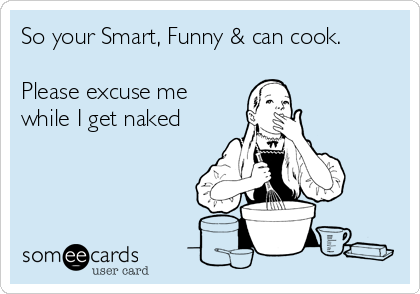 So your Smart, Funny & can cook.

Please excuse me
while I get naked
