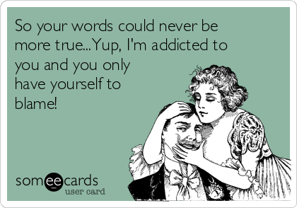 So your words could never be
more true...Yup, I'm addicted to
you and you only
have yourself to
blame! 