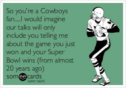 So you're a Cowboys
fan.....I would imagine
our talks will only
include you telling me
about the game you just
won and your Super
Bowl wins (from almost
20 years ago)