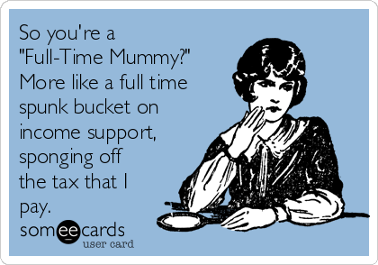 So you're a
"Full-Time Mummy?"
More like a full time
spunk bucket on
income support,
sponging off
the tax that I
pay. 