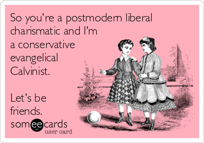 So you're a postmodern liberal
charismatic and I'm
a conservative
evangelical
Calvinist.

Let's be
friends.