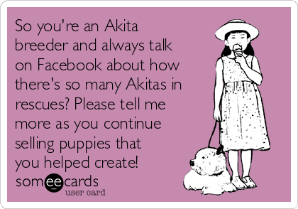 So you're an Akita
breeder and always talk
on Facebook about how 
there's so many Akitas in
rescues? Please tell me
more as you continue
selling puppies that
you helped create! 