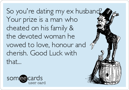 So you're dating my ex husband?
Your prize is a man who 
cheated on his family &
the devoted woman he
vowed to love, honour and
cherish. Good Luck with
that...
