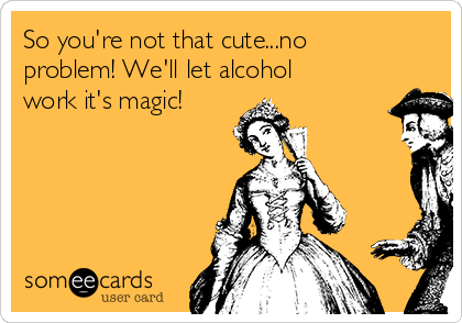 So you're not that cute...no
problem! We'll let alcohol
work it's magic!