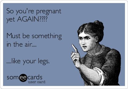 So you're pregnant
yet AGAIN????

Must be something
in the air....

....like your legs.