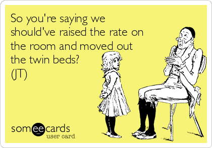 So you're saying we
should've raised the rate on
the room and moved out
the twin beds?
(JT)