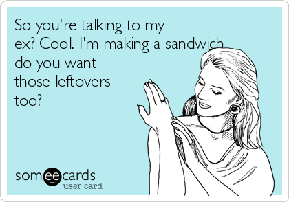 So you're talking to my
ex? Cool. I'm making a sandwich,
do you want
those leftovers
too?