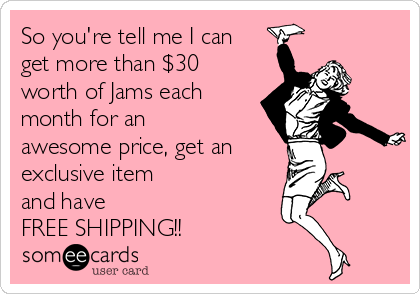 So you're tell me I can
get more than $30
worth of Jams each
month for an
awesome price, get an 
exclusive item 
and have
FREE SHIPPING!!