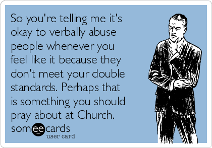So you're telling me it's
okay to verbally abuse
people whenever you
feel like it because they
don't meet your double
standards. Perhaps that
is something you should
pray about at Church.