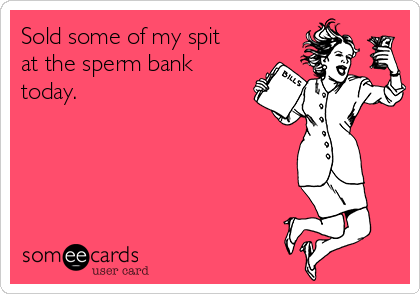 Sold some of my spit
at the sperm bank
today. 