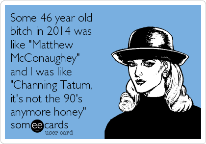 Some 46 year old
bitch in 2014 was
like "Matthew 
McConaughey"
and I was like
"Channing Tatum,
it's not the 90's
anymore honey"