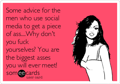 Some advice for the
men who use social
media to get a piece
of ass....Why don't
you fuck
yourselves? You are
the biggest asses
you will ever meet!