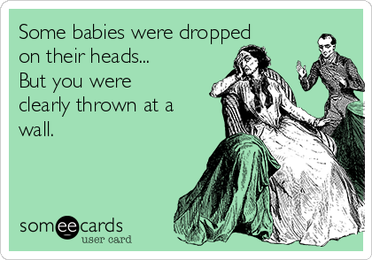 Some babies were dropped
on their heads... 
But you were
clearly thrown at a
wall.
