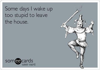Some days I wake up
too stupid to leave
the house.
