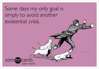 Some days my only goal is
simply to avoid another
existential crisis.