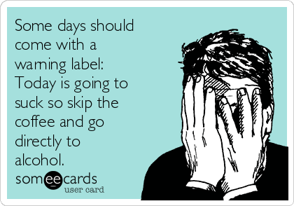 Some days should
come with a
warning label:
Today is going to
suck so skip the
coffee and go
directly to
alcohol.