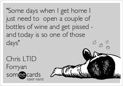 "Some days when I get home I
just need to  open a couple of
bottles of wine and get pissed - 
and today is so one of those
days" 

Chris LTID
Forryan 