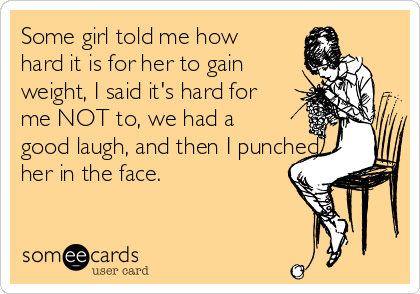 Some girl told me how
hard it is for her to gain
weight, I said it's hard for
me NOT to, we had a
good laugh, and then I punched
her in the face.